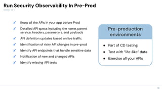 19
19
Run Security Observability In Pre-Prod
✓ Know all the APIs in your app before Prod
✓ Detailed API specs including the name, parent
service, headers, parameters, and payloads
✓ API deﬁnition updates based on live trafﬁc
✓ Identiﬁcation of risky API changes in pre-prod
✓ Identify API endpoints that handle sensitive data
✓ Notiﬁcation of new and changed APIs
✓ Identify missing API tests
Pre-production
environments
● Part of CD testing
● Test with “life-like” data
● Exercise all your APIs
 