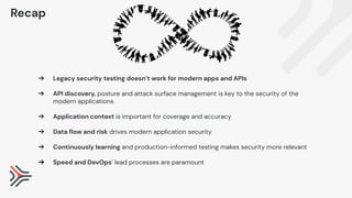 ➔ Legacy security testing doesn’t work for modern apps and APIs
➔ API discovery, posture and attack surface management is key to the security of the
modern applications
➔ Application context is important for coverage and accuracy
➔ Data ﬂow and risk drives modern application security
➔ Continuously learning and production-informed testing makes security more relevant
➔ Speed and DevOps’ lead processes are paramount
Recap
 