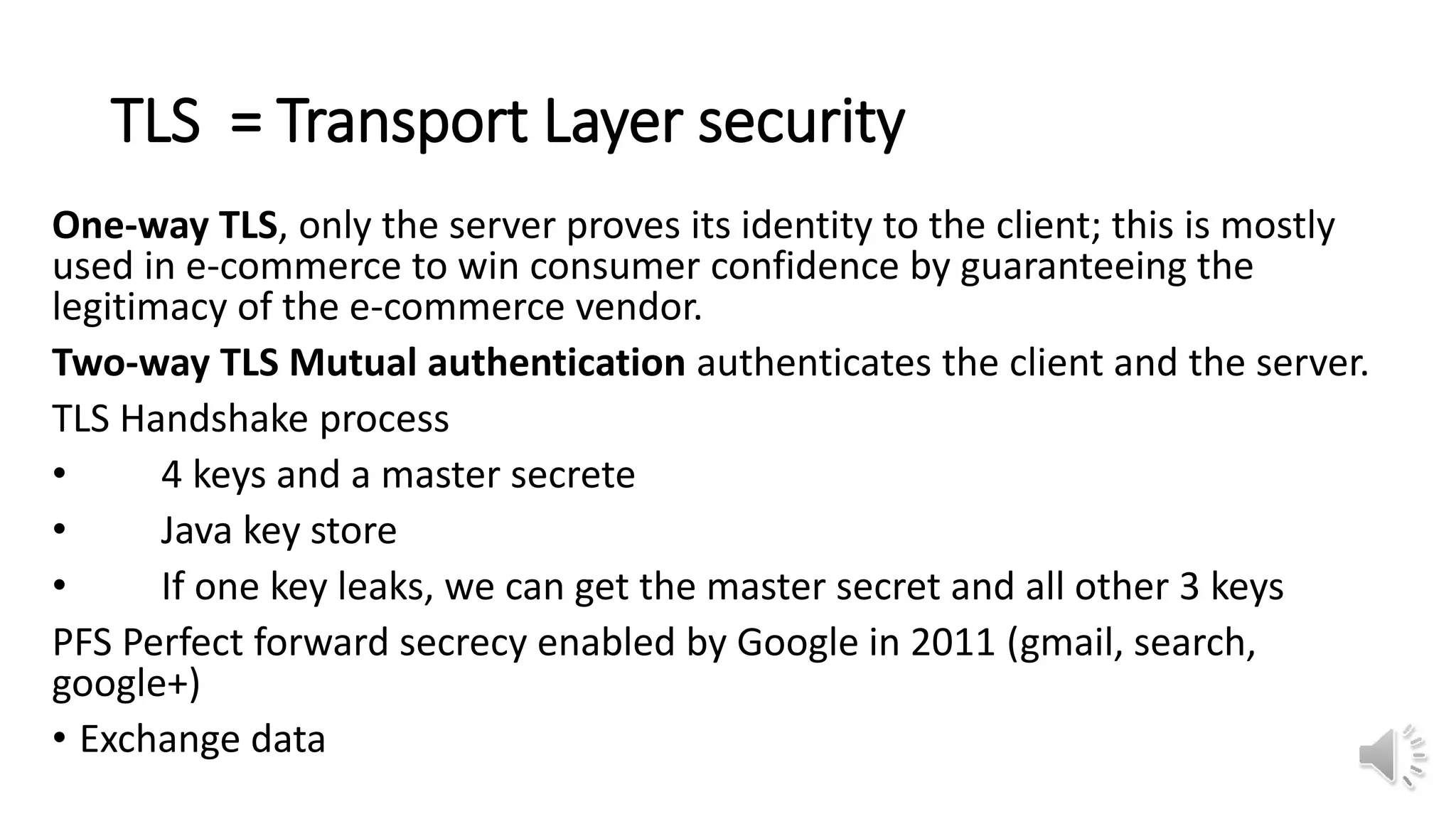 TLS = Transport Layer security
One-way TLS, only the server proves its identity to the client; this is mostly
used in e-commerce to win consumer confidence by guaranteeing the
legitimacy of the e-commerce vendor.
Two-way TLS Mutual authentication authenticates the client and the server.
TLS Handshake process
• 4 keys and a master secrete
• Java key store
• If one key leaks, we can get the master secret and all other 3 keys
PFS Perfect forward secrecy enabled by Google in 2011 (gmail, search,
google+)
• Exchange data
 