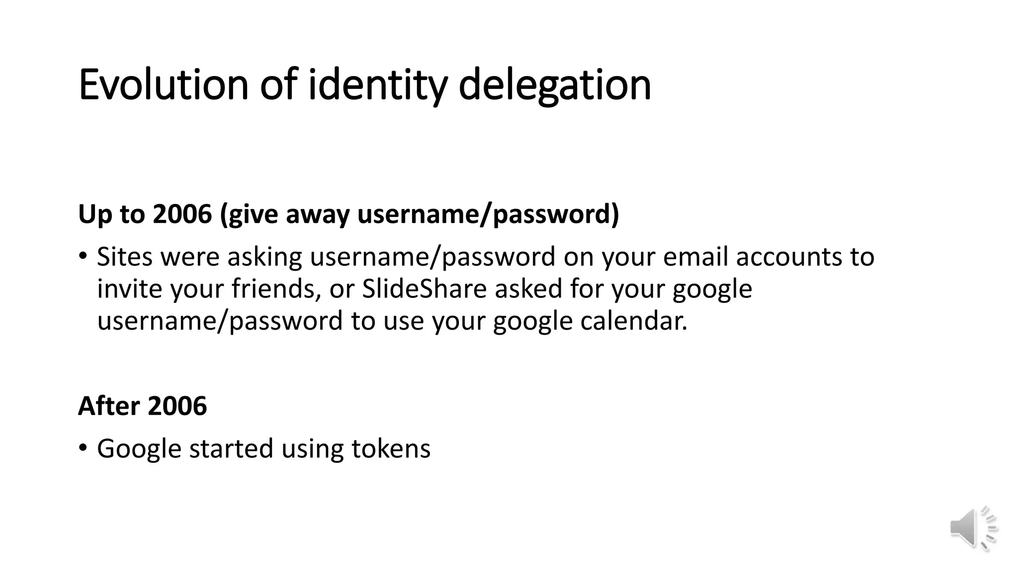 Evolution of identity delegation
Up to 2006 (give away username/password)
• Sites were asking username/password on your email accounts to
invite your friends, or SlideShare asked for your google
username/password to use your google calendar.
After 2006
• Google started using tokens
 