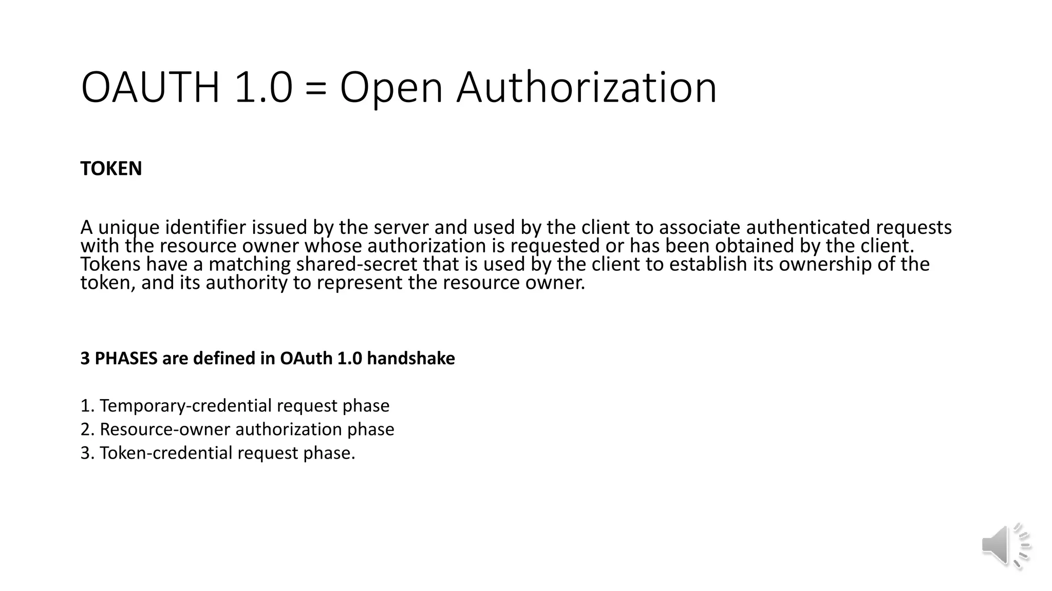 OAUTH 1.0 = Open Authorization
TOKEN
A unique identifier issued by the server and used by the client to associate authenticated requests
with the resource owner whose authorization is requested or has been obtained by the client.
Tokens have a matching shared-secret that is used by the client to establish its ownership of the
token, and its authority to represent the resource owner.
3 PHASES are defined in OAuth 1.0 handshake
1. Temporary-credential request phase
2. Resource-owner authorization phase
3. Token-credential request phase.
 