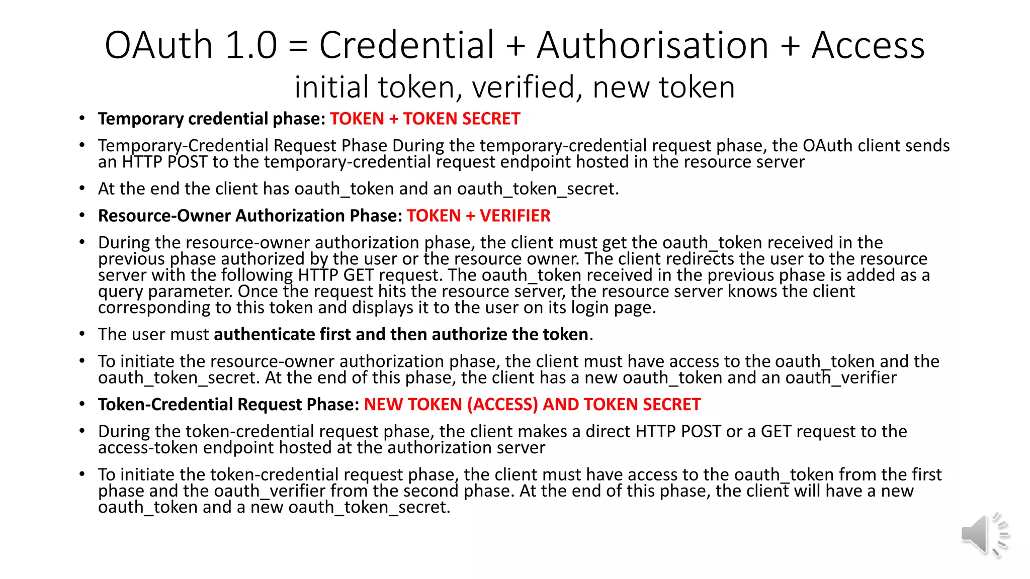 OAuth 1.0 = Credential + Authorisation + Access
initial token, verified, new token
• Temporary credential phase: TOKEN + TOKEN SECRET
• Temporary-Credential Request Phase During the temporary-credential request phase, the OAuth client sends
an HTTP POST to the temporary-credential request endpoint hosted in the resource server
• At the end the client has oauth_token and an oauth_token_secret.
• Resource-Owner Authorization Phase: TOKEN + VERIFIER
• During the resource-owner authorization phase, the client must get the oauth_token received in the
previous phase authorized by the user or the resource owner. The client redirects the user to the resource
server with the following HTTP GET request. The oauth_token received in the previous phase is added as a
query parameter. Once the request hits the resource server, the resource server knows the client
corresponding to this token and displays it to the user on its login page.
• The user must authenticate first and then authorize the token.
• To initiate the resource-owner authorization phase, the client must have access to the oauth_token and the
oauth_token_secret. At the end of this phase, the client has a new oauth_token and an oauth_verifier
• Token-Credential Request Phase: NEW TOKEN (ACCESS) AND TOKEN SECRET
• During the token-credential request phase, the client makes a direct HTTP POST or a GET request to the
access-token endpoint hosted at the authorization server
• To initiate the token-credential request phase, the client must have access to the oauth_token from the first
phase and the oauth_verifier from the second phase. At the end of this phase, the client will have a new
oauth_token and a new oauth_token_secret.
 