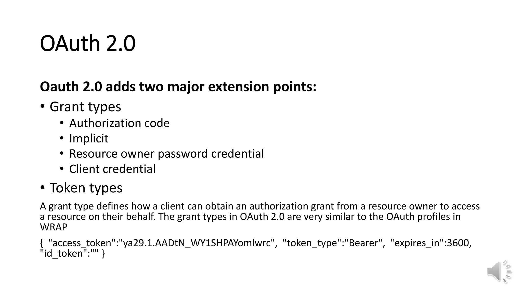 OAuth 2.0
Oauth 2.0 adds two major extension points:
• Grant types
• Authorization code
• Implicit
• Resource owner password credential
• Client credential
• Token types
A grant type defines how a client can obtain an authorization grant from a resource owner to access
a resource on their behalf. The grant types in OAuth 2.0 are very similar to the OAuth profiles in
WRAP
{ "access_token":"ya29.1.AADtN_WY1SHPAYomlwrc", "token_type":"Bearer", "expires_in":3600,
"id_token":"" }
 