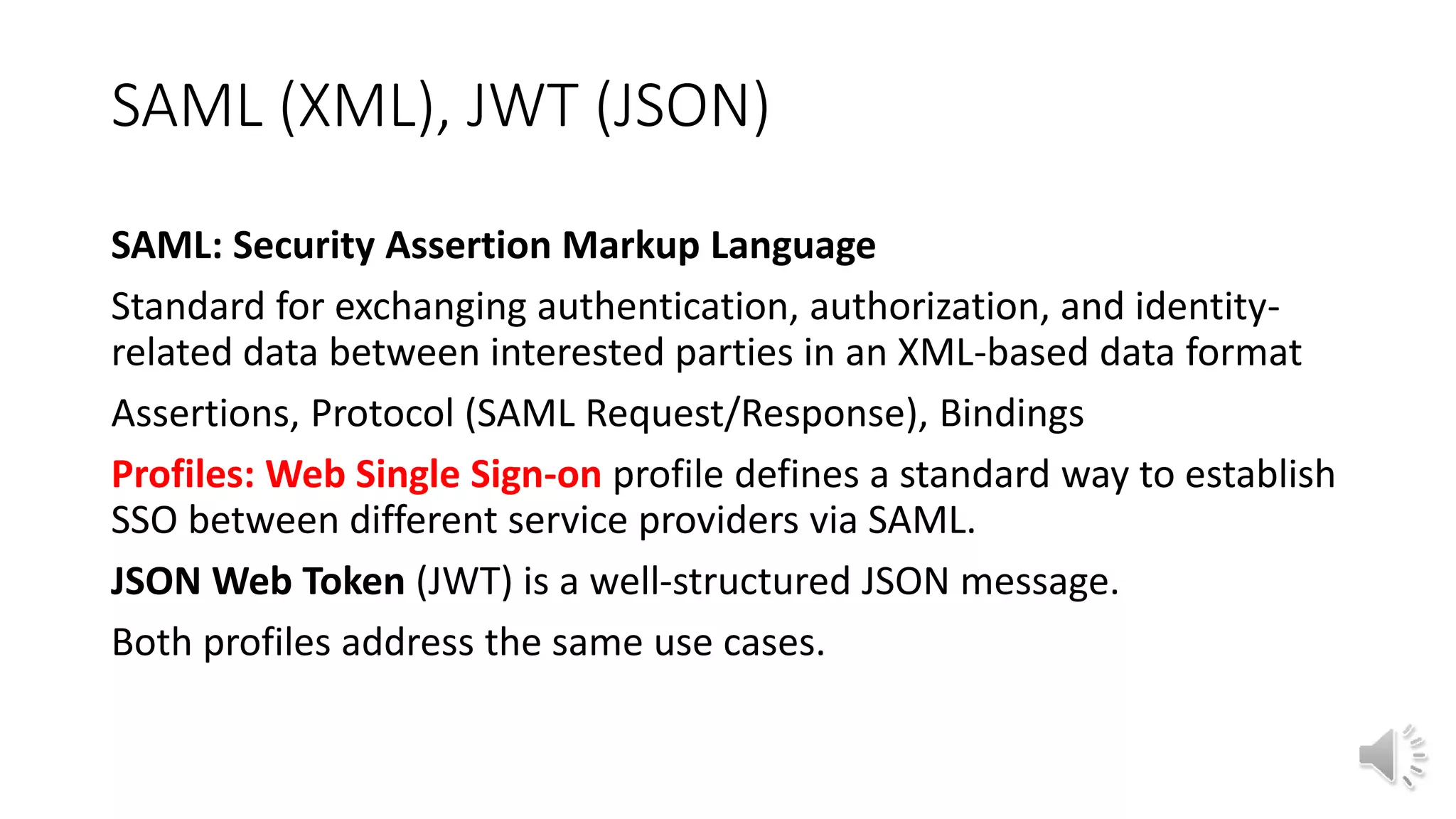 SAML (XML), JWT (JSON)
SAML: Security Assertion Markup Language
Standard for exchanging authentication, authorization, and identity-
related data between interested parties in an XML-based data format
Assertions, Protocol (SAML Request/Response), Bindings
Profiles: Web Single Sign-on profile defines a standard way to establish
SSO between different service providers via SAML.
JSON Web Token (JWT) is a well-structured JSON message.
Both profiles address the same use cases.
 
