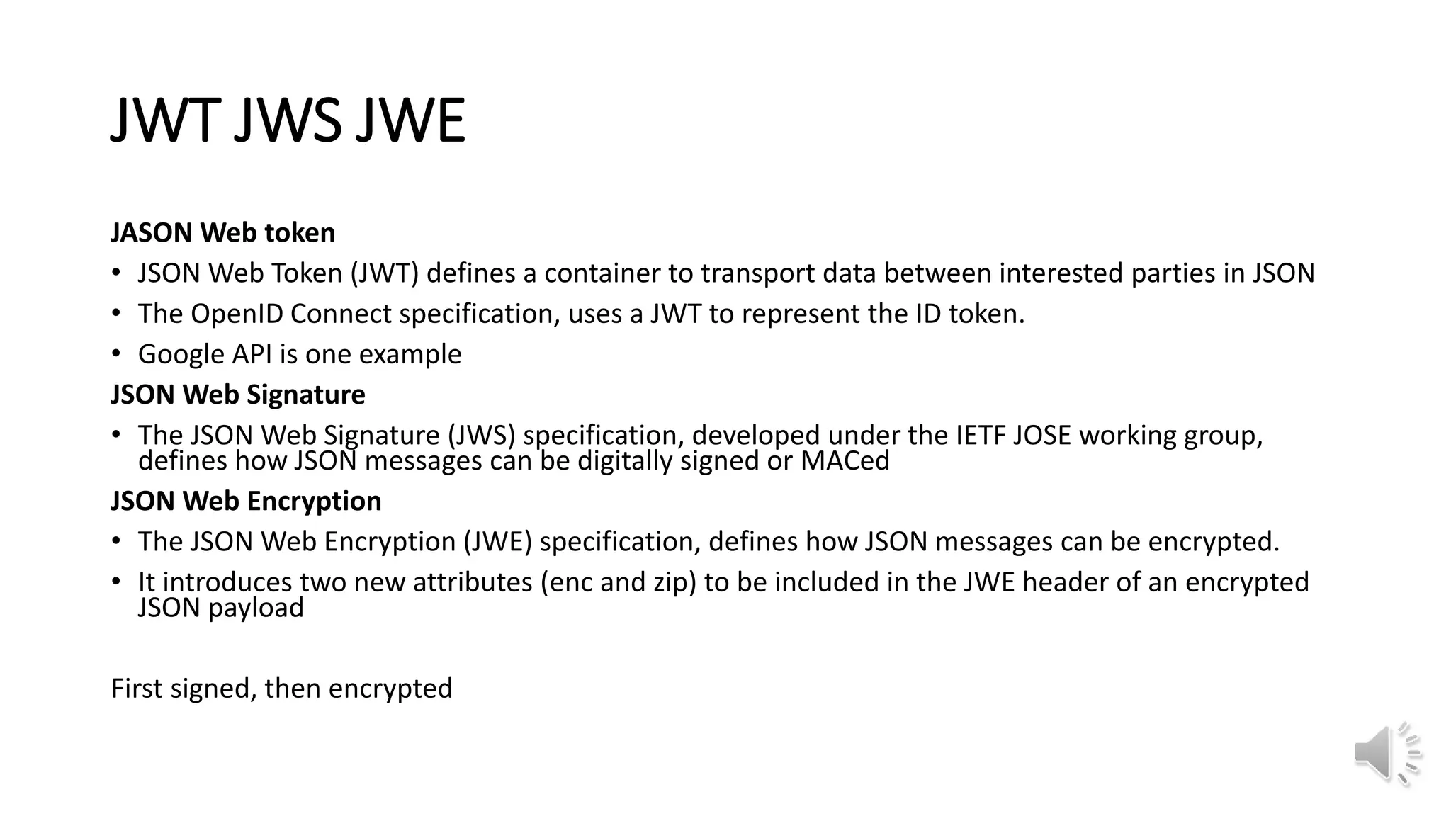 JWT JWS JWE
JASON Web token
• JSON Web Token (JWT) defines a container to transport data between interested parties in JSON
• The OpenID Connect specification, uses a JWT to represent the ID token.
• Google API is one example
JSON Web Signature
• The JSON Web Signature (JWS) specification, developed under the IETF JOSE working group,
defines how JSON messages can be digitally signed or MACed
JSON Web Encryption
• The JSON Web Encryption (JWE) specification, defines how JSON messages can be encrypted.
• It introduces two new attributes (enc and zip) to be included in the JWE header of an encrypted
JSON payload
First signed, then encrypted
 
