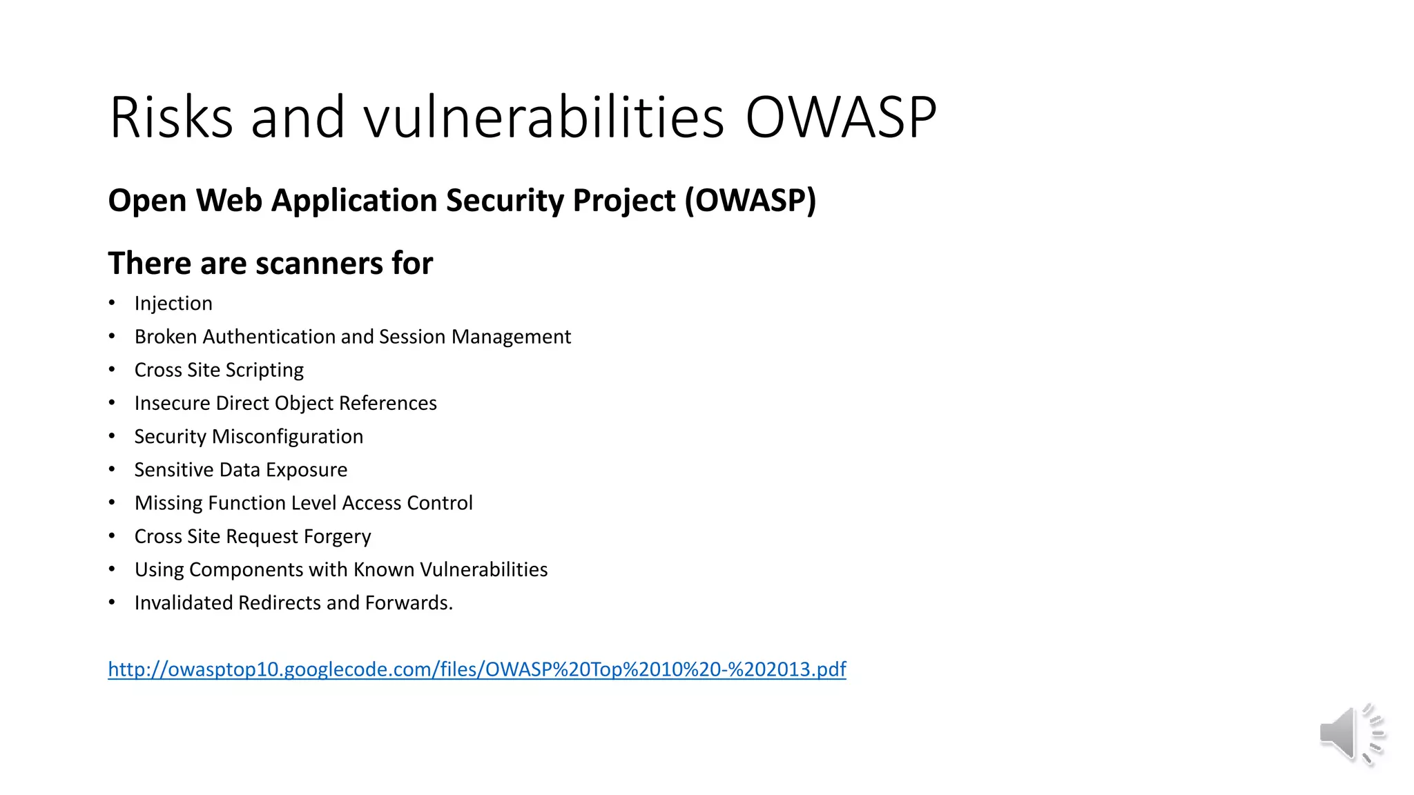 Risks and vulnerabilities OWASP
Open Web Application Security Project (OWASP)
There are scanners for
• Injection
• Broken Authentication and Session Management
• Cross Site Scripting
• Insecure Direct Object References
• Security Misconfiguration
• Sensitive Data Exposure
• Missing Function Level Access Control
• Cross Site Request Forgery
• Using Components with Known Vulnerabilities
• Invalidated Redirects and Forwards.
http://owasptop10.googlecode.com/files/OWASP%20Top%2010%20-%202013.pdf
 