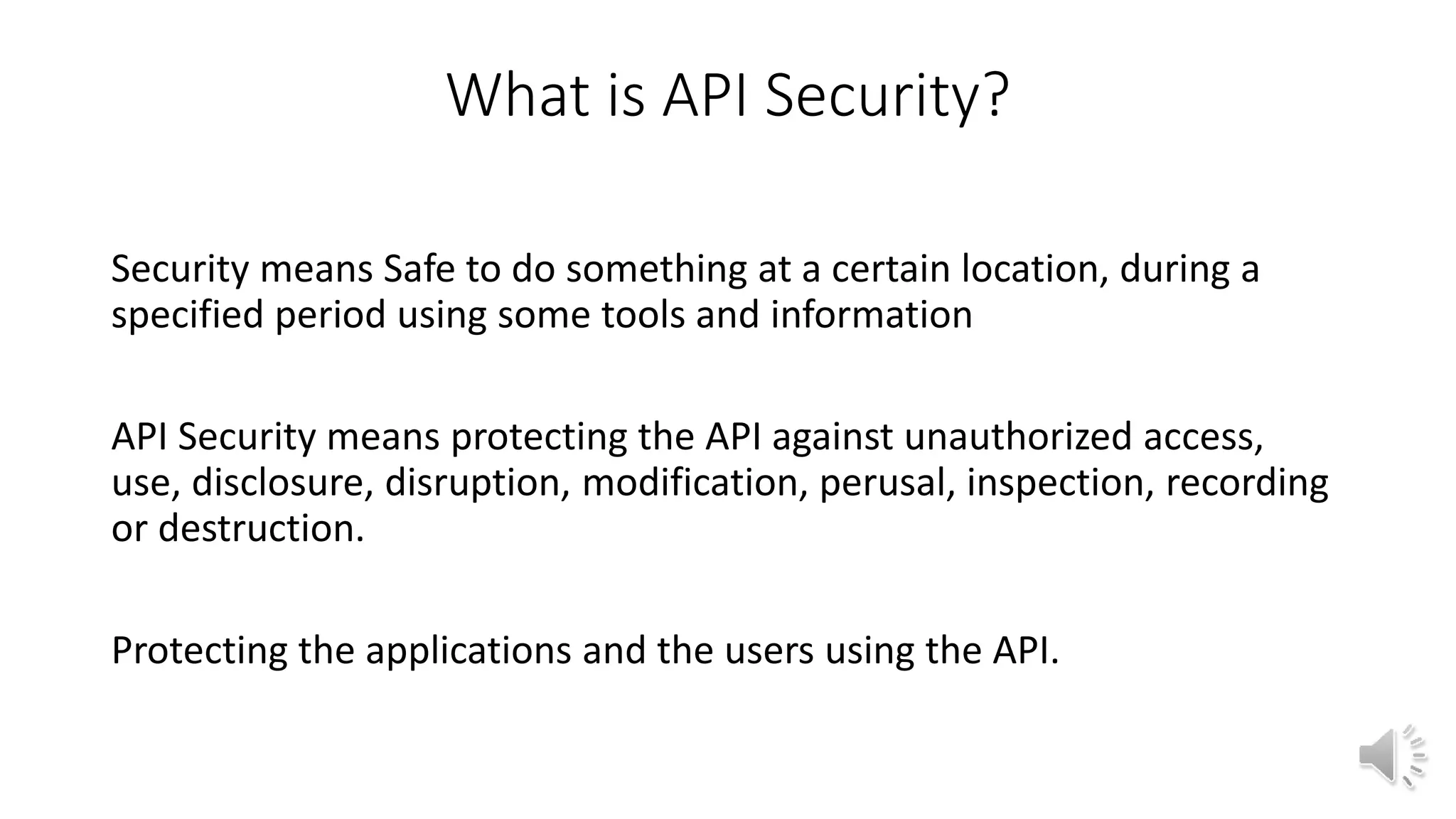 What is API Security?
Security means Safe to do something at a certain location, during a
specified period using some tools and information
API Security means protecting the API against unauthorized access,
use, disclosure, disruption, modification, perusal, inspection, recording
or destruction.
Protecting the applications and the users using the API.
 