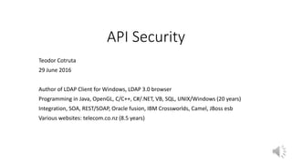 API Security
Teodor Cotruta
29 June 2016
Author of LDAP Client for Windows, LDAP 3.0 browser
Programming in Java, OpenGL, C/C++, C#/.NET, VB, SQL, UNIX/Windows (20 years)
Integration, SOA, REST/SOAP, Oracle fusion, IBM Crossworlds, Camel, JBoss esb
Various websites: telecom.co.nz (8.5 years)
 