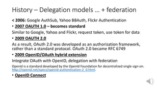 History – Delegation models … + federation
< 2006: Google AuthSub, Yahoo BBAuth, Flickr Authentication
• 2007 OAUTH 1.0 – becomes standard
Similar to Google, Yahoo and Flickr, request token, use token for data
• 2009 OAUTH 2.0
As a result, OAuth 2.0 was developed as an authorization framework,
rather than a standard protocol. OAuth 2.0 became RFC 6749
• 2009 OpenID/OAuth hybrid extension
Integrate OAuth with OpenID, delegation with federation
OpenId is a standard developed by the OpenId Foundation for decentralized single sign-on.
http://openid.net/specs/openid-authentication-2_0.html.
• OpenID Connect
 