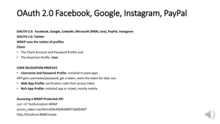 OAuth 2.0 Facebook, Google, Instagram, PayPal
OAUTH 2.0: Facebook, Google, LinkedIn, Microsoft (MSN, Live), PayPal, Instagram
OAUTH 1.0: Twitter
WRAP uses the notion of profiles
Client
• The Client Account and Password Profile and
• The Assertion Profile. User
USER DELEGATION PROFILES
• Username and Password Profile: installed trusted apps
APP gets username/password, get a token, store the token for later use
• Web App Profile: verification code then access token
• Rich App Profile: installed app or mixed, mostly mobile
Accessing a WRAP-Protected API
curl –H "Authorization:WRAP
access_token=cac93e1d29e45bf6d84073dbfb460"
http://localhost:8080/recipe
 