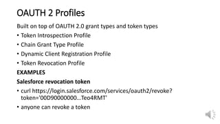 OAUTH 2 Profiles
Built on top of OAUTH 2.0 grant types and token types
• Token Introspection Profile
• Chain Grant Type Profile
• Dynamic Client Registration Profile
• Token Revocation Profile
EXAMPLES
Salesforce revocation token
• curl https://login.salesforce.com/services/oauth2/revoke?
token='00D90000000…Teo4RMT'
• anyone can revoke a token
 