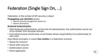 Federation (Single Sign On, …)
Federation, in the context of API security, is about
Propagating user identities across
• distinct identity-management systems or
• distinct enterprises.
Brokered Authentication
• With brokered authentication, at the time of authentication, the authorization server can
trust a broker from the given domain.
• Each external party should have a trust broker whose responsibility is to authenticate its
own users
Uses OAuth principles, it means four entities in a federation scenario:
• Owner for resource
• Server with resource
• Authorization server
• Client application
 