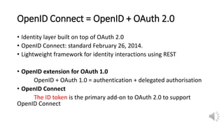 OpenID Connect = OpenID + OAuth 2.0
• Identity layer built on top of OAuth 2.0
• OpenID Connect: standard February 26, 2014.
• Lightweight framework for identity interactions using REST
• OpenID extension for OAuth 1.0
OpenID + OAuth 1.0 = authentication + delegated authorisation
• OpenID Connect
The ID token is the primary add-on to OAuth 2.0 to support
OpenID Connect
 