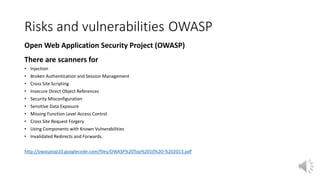 Risks and vulnerabilities OWASP
Open Web Application Security Project (OWASP)
There are scanners for
• Injection
• Broken Authentication and Session Management
• Cross Site Scripting
• Insecure Direct Object References
• Security Misconfiguration
• Sensitive Data Exposure
• Missing Function Level Access Control
• Cross Site Request Forgery
• Using Components with Known Vulnerabilities
• Invalidated Redirects and Forwards.
http://owasptop10.googlecode.com/files/OWASP%20Top%2010%20-%202013.pdf
 