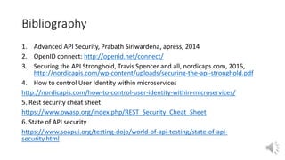 Bibliography
1. Advanced API Security, Prabath Siriwardena, apress, 2014
2. OpenID connect: http://openid.net/connect/
3. Securing the API Stronghold, Travis Spencer and all, nordicaps.com, 2015,
http://nordicapis.com/wp-content/uploads/securing-the-api-stronghold.pdf
4. How to control User Identity within microservices
http://nordicapis.com/how-to-control-user-identity-within-microservices/
5. Rest security cheat sheet
https://www.owasp.org/index.php/REST_Security_Cheat_Sheet
6. State of API security
https://www.soapui.org/testing-dojo/world-of-api-testing/state-of-api-
security.html
 