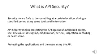 What is API Security?
Security means Safe to do something at a certain location, during a
specified period using some tools and information
API Security means protecting the API against unauthorized access,
use, disclosure, disruption, modification, perusal, inspection, recording
or destruction.
Protecting the applications and the users using the API.
 