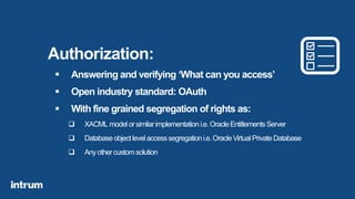 Authorization:
 Answering and verifying ‘What can you access’
 Open industry standard: OAuth
 With fine grained segregation of rights as:
 XACML modelorsimilarimplementationi.e.OracleEntitlementsServer
 Databaseobjectlevelaccesssegregationi.e.OracleVirtualPrivateDatabase
 Anyothercustomsolution
 