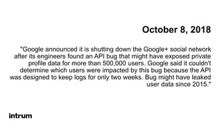 October 8, 2018
"Google announced it is shutting down the Google+ social network
after its engineers found an API bug that might have exposed private
profile data for more than 500,000 users. Google said it couldn't
determine which users were impacted by this bug because the API
was designed to keep logs for only two weeks. Bug might have leaked
user data since 2015."
 