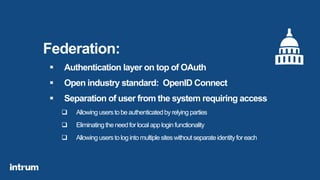 Federation:
 Authentication layer on top of OAuth
 Open industry standard: OpenID Connect
 Separation of user from the system requiring access
 Allowing userstobeauthenticatedbyrelying parties
 Eliminating theneedforlocalapploginfunctionality
 Allowing userstologintomultiplesiteswithoutseparateidentityforeach
 