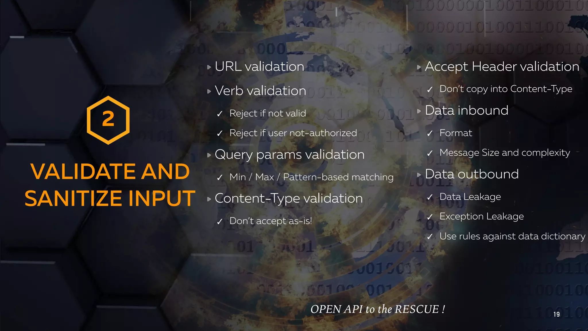 VALIDATE AND SANITIZE INPUT 19 URL validation Verb validation ✓ Reject if not valid ✓ Reject if user not-authorized Query params validation ✓ Min / Max / Pattern-based matching Content-Type validation ✓ Don’t accept as-is! Accept Header validation ✓ Don’t copy into Content-Type Data inbound ✓ Format ✓ Message Size and complexity Data outbound ✓ Data Leakage ✓ Exception Leakage ✓ Use rules against data dictionary 2 OPEN API to the RESCUE ! 