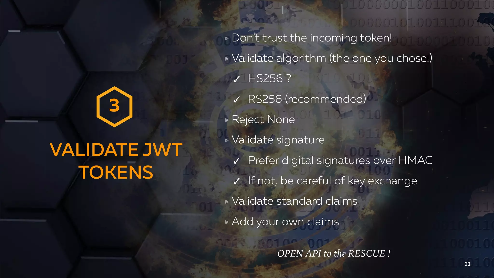 VALIDATE JWT TOKENS 20 Don’t trust the incoming token! Validate algorithm (the one you chose!) ✓ HS256 ? ✓ RS256 (recommended) Reject None Validate signature ✓ Prefer digital signatures over HMAC ✓ If not, be careful of key exchange Validate standard claims Add your own claims 3 OPEN API to the RESCUE ! 