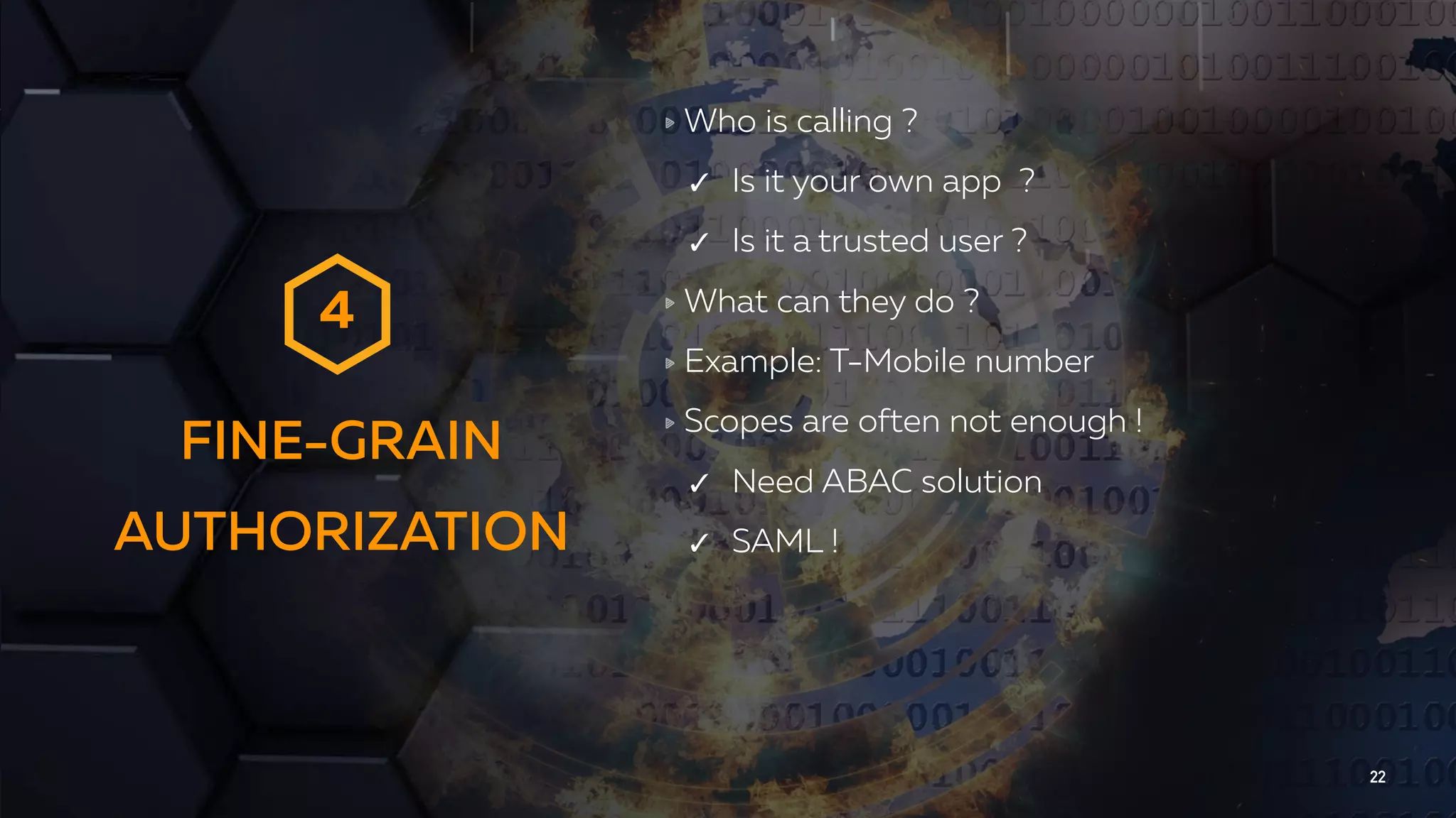FINE-GRAIN AUTHORIZATION 22 Who is calling ? ✓ Is it your own app ? ✓ Is it a trusted user ? What can they do ? Example: T-Mobile number Scopes are often not enough ! ✓ Need ABAC solution ✓ SAML ! 4 