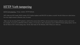 HTTP Verb tampering
HTTP Verb tampering : Trying random HTTP Methods.
API’s often use GET (read), POST (create), PUT (replace/update) and DELETE (to delete a record). Not all of these are valid choices
for every single resource collection, user, or action.
Make sure the incoming HTTP method is valid for the session token/API key and associated resource collection, action, and record.
For example, if you have an RESTful API for a library, it's not okay to allow anonymous users to DELETE book catalog entries, but it's
fine for them to GET a book catalog entry. On the other hand, for the librarian, both of these are valid uses.
 