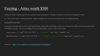 Fuzzing - Array worth $500
Generates totally random input for the specified request parameters, hoping to provoke some kind of unexpected results.
Eg : If the API expects a string parameter , input an integer and vice-versa and check how the system responds.
Fuzzing IRCloud API’s
A security researcher discovered an API payload that would send invalid data to their own user process, which would repeatedly fail to
be handled correctly. This error handling loop prevented further access to their user account.
Actual request : {“_reqid”:1234, “cid”:5678, “to”: “#treehouse”, “msg”:”test”, “method”:”say”}
Modified request : {“_reqid”:1234, “cid”:5678, “to”:[“#treehouse”, “#darkscience”] , “msg”:”test”, “method”:”say”}
Reference : https://www.intelisecure.com/fuzzing-for-fun-and-profit/
 