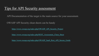 Tips for API Security assessment
API Documentation of the target is the main source for your assessment.
OWASP API Security cheat sheets can be handy
https://www.owasp.org/index.php/OWASP_API_Security_Project
https://www.owasp.org/index.php/REST_Assessment_Cheat_Sheet
https://www.owasp.org/index.php/OWASP_SaaS_Rest_API_Secure_Guide
 