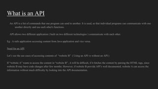What is an API
An API is a list of commands that one program can send to another. It is used, so that individual programs can communicate with one
another directly and use each other's functions.
API allows two different application ( built on two different technologies ) communicate with each other.
Eg : A rails application accessing content from Java application and vice versa.
Need for an API
Let’s see the use cases of accessing contents of “website B” ( Using an API vs without an API )
If “website A” wants to access the content in “website B” , it will be difficult, if it fetches the content by parsing the HTML tags, since
website B may have code changes after few months. However, if website B provide API’s well documented, website A can access the
information without much difficulty by looking into the API documentation.
 