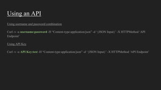 Using an API
Using username and password combination
Curl -v -u username:password -H “Content-type:application/json” -d ‘{JSON Input}’ -X HTTPMethod ‘API
Endpoint’
Using API Key
Curl -v -u API Key:test -H “Content-type:application/json” -d ‘{JSON Input}’ -X HTTPMethod ‘API Endpoint’
 