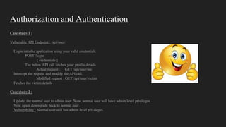 Authorization and Authentication
Case study 1 :
Vulnerable API Endpoint : /api/user/
Login into the application using your valid credentials.
POST /login
{ credentials }
The below API call fetches your profile details
Actual request : GET /api/user/me
Intercept the request and modify the API call.
Modified request : GET /api/user/victim
Fetches the victim details .
Case study 2 :
Update the normal user to admin user. Now, normal user will have admin level privileges.
Now again downgrade back to normal user.
Vulnerability : Normal user still has admin level privileges.
 