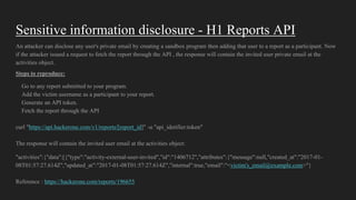 Sensitive information disclosure - H1 Reports API
An attacker can disclose any user's private email by creating a sandbox program then adding that user to a report as a participant. Now
if the attacker issued a request to fetch the report through the API , the response will contain the invited user private email at the
activities object.
Steps to reproduce:
Go to any report submitted to your program.
Add the victim username as a participant to your report.
Generate an API token.
Fetch the report through the API
curl "https://api.hackerone.com/v1/reports/[report_id]" -u "api_idetifier:token"
The response will contain the invited user email at the activities object:
"activities":{"data":[{"type":"activity-external-user-invited","id":"1406712","attributes":{"message":null,"created_at":"2017-01-
08T01:57:27.614Z","updated_at":"2017-01-08T01:57:27.614Z","internal":true,"email":"<victim's_email@example.com>"}
Reference : https://hackerone.com/reports/196655
 