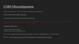 CORS Misconfiguration
Image, in example.com, we have the following header in the configuration
Access-Control-Allow-Origin: hello.com
www.evil.com wants to access the content in example.com
Request Blocked: The Same Origin Policy disallows reading the remote resource at http://www.example.com/. This can be fixed by
moving the resource to the same domain or enabling CORS.
Vulnerable CORS setting.
Access-Control-Allow-Origin: *
Access-Control-Allow-Credentials: true
If the victim is logged into the application, the attacker can send an XMLHttpRequest to fetch the details.
Reference : http://blog.portswigger.net/2016/10/exploiting-cors-misconfigurations-for.html
 