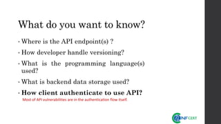 What do you want to know?
• Where is the API endpoint(s) ?
• How developer handle versioning?
• What is the programming language(s)
used?
• What is backend data storage used?
• How client authenticate to use API?
Most of API vulnerabilities are in the authentication flow itself.
 
