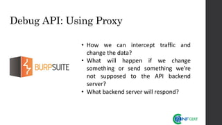 Debug API: Using Proxy
• How we can intercept traffic and
change the data?
• What will happen if we change
something or send something we’re
not supposed to the API backend
server?
• What backend server will respond?
 