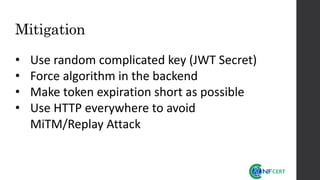 Mitigation
• Use random complicated key (JWT Secret)
• Force algorithm in the backend
• Make token expiration short as possible
• Use HTTP everywhere to avoid
MiTM/Replay Attack
 
