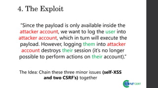 4. The Exploit
“Since the payload is only available inside the
attacker account, we want to log the user into
attacker account, which in turn will execute the
payload. However, logging them into attacker
account destroys their session (it’s no longer
possible to perform actions on their account).”
The Idea: Chain these three minor issues (self-XSS
and two CSRF’s) together
 