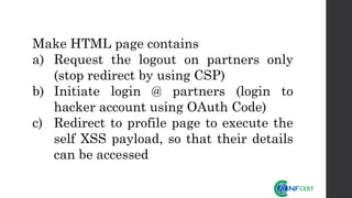 Make HTML page contains
a) Request the logout on partners only
(stop redirect by using CSP)
b) Initiate login @ partners (login to
hacker account using OAuth Code)
c) Redirect to profile page to execute the
self XSS payload, so that their details
can be accessed
 