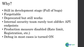 Why?
• Still in development stage (Full of bugs)
• Forgettable
• Deprecated but still works
• Internal security team rarely test old/dev API
endpoints
• Production measure disabled (Rate limit,
Registration, etc.)
• Debug in most cases is turned ON
 