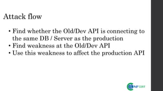 Attack flow
• Find whether the Old/Dev API is connecting to
the same DB / Server as the production
• Find weakness at the Old/Dev API
• Use this weakness to affect the production API
 