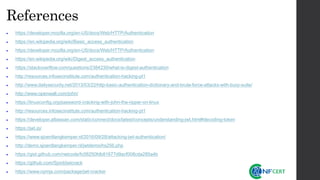 References
• https://developer.mozilla.org/en-US/docs/Web/HTTP/Authentication
• https://en.wikipedia.org/wiki/Basic_access_authentication
• https://developer.mozilla.org/en-US/docs/Web/HTTP/Authentication
• https://en.wikipedia.org/wiki/Digest_access_authentication
• https://stackoverflow.com/questions/2384230/what-is-digest-authentication
• http://resources.infosecinstitute.com/authentication-hacking-pt1
• http://www.dailysecurity.net/2013/03/22/http-basic-authentication-dictionary-and-brute-force-attacks-with-burp-suite/
• http://www.openwall.com/john/
• https://linuxconfig.org/password-cracking-with-john-the-ripper-on-linux
• http://resources.infosecinstitute.com/authentication-hacking-pt1
• https://developer.atlassian.com/static/connect/docs/latest/concepts/understanding-jwt.html#decoding-token
• https://jwt.io/
• https://www.sjoerdlangkemper.nl/2016/09/28/attacking-jwt-authentication/
• http://demo.sjoerdlangkemper.nl/jwtdemo/hs256.php
• https://gist.github.com/netcode/fc06250fdb81677d9acf008cda285a4b
• https://github.com/Sjord/jwtcrack
• https://www.npmjs.com/package/jwt-cracker
 
