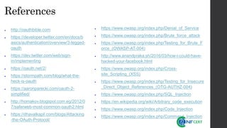 References
• http://oauthbible.com
• https://developer.twitter.com/en/docs/b
asics/authentication/overview/3-legged-
oauth
• https://dev.twitter.com/web/sign-
in/implementing
• https://oauth.net/2/
• https://stormpath.com/blog/what-the-
heck-is-oauth
• https://aaronparecki.com/oauth-2-
simplified/
• http://homakov.blogspot.com.eg/2012/0
7/saferweb-most-common-oauth2.html
• https://dhavalkapil.com/blogs/Attacking
-the-OAuth-Protocol/
• https://www.owasp.org/index.php/Denial_of_Service
• https://www.owasp.org/index.php/Brute_force_attack
• https://www.owasp.org/index.php/Testing_for_Brute_F
orce_(OWASP-AT-004)
• http://www.anandpraka.sh/2016/03/how-i-could-have-
hacked-your-facebook.html
• https://www.owasp.org/index.php/Cross-
site_Scripting_(XSS)
• https://www.owasp.org/index.php/Testing_for_Insecure
_Direct_Object_References_(OTG-AUTHZ-004)
• https://www.owasp.org/index.php/SQL_Injection
• https://en.wikipedia.org/wiki/Arbitrary_code_execution
• https://www.owasp.org/index.php/Code_Injection
• https://www.owasp.org/index.php/Command_Injection
 