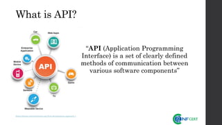 What is API?
https://dzone.com/articles/an-api-first-development-approach-1
“API (Application Programming
Interface) is a set of clearly defined
methods of communication between
various software components”
 