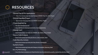 RESOURCES
OWASP Top 10 for applications
✓ https://www.owasp.org/index.php/Category:OWASP_Top_Ten_2017_Project
OWASP DevSlop Project
✓ https://www.owasp.org/index.php/OWASP_DevSlop_Project
Chaos Engineering
✓ http://principlesofchaos.org
✓ https://github.com/dastergon/awesome-chaos-engineering
OWASP ZAP
✓ https://www.owasp.org/index.php/OWASP_Zed_Attack_Proxy_Project
Source Code Analysis
✓ https://www.owasp.org/index.php/Source_Code_Analysis_Tools
Code Security reviews
✓ https://www.owasp.org/index.php/Code_Review_Introduction
Systems Scans
✓ https://www.owasp.org/index.php/Category:Vulnerability_Scanning_Tools
Security Methodology
✓ https://developer.rackspace.com/blog/fanatical-security-delivered-by-quality-engineering-security-team/ 18
 