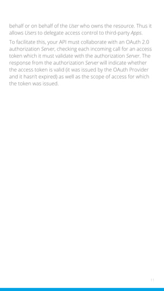 11
behalf or on behalf of the User who owns the resource. Thus it
allows Users to delegate access control to third-party Apps.
To facilitate this, your API must collaborate with an OAuth 2.0
authorization Server, checking each incoming call for an access
token which it must validate with the authorization Server. The
response from the authorization Server will indicate whether
the access token is valid (it was issued by the OAuth Provider
and it hasn’t expired) as well as the scope of access for which
the token was issued.
 