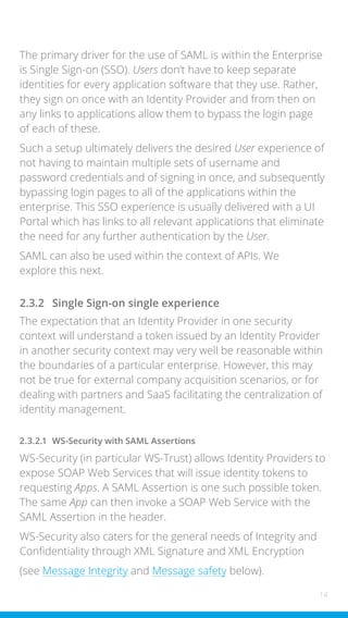 14
The primary driver for the use of SAML is within the Enterprise
is Single Sign-on (SSO). Users don’t have to keep separate
identities for every application software that they use. Rather,
they sign on once with an Identity Provider and from then on
any links to applications allow them to bypass the login page
of each of these.
Such a setup ultimately delivers the desired User experience of
not having to maintain multiple sets of username and
password credentials and of signing in once, and subsequently
bypassing login pages to all of the applications within the
enterprise. This SSO experience is usually delivered with a UI
Portal which has links to all relevant applications that eliminate
the need for any further authentication by the User.
SAML can also be used within the context of APIs. We
explore this next.
2.3.2 Single Sign-on single experience
The expectation that an Identity Provider in one security
context will understand a token issued by an Identity Provider
in another security context may very well be reasonable within
the boundaries of a particular enterprise. However, this may
not be true for external company acquisition scenarios, or for
dealing with partners and SaaS facilitating the centralization of
identity management.
2.3.2.1 WS-Security with SAML Assertions
WS-Security (in particular WS-Trust) allows Identity Providers to
expose SOAP Web Services that will issue identity tokens to
requesting Apps. A SAML Assertion is one such possible token.
The same App can then invoke a SOAP Web Service with the
SAML Assertion in the header.
WS-Security also caters for the general needs of Integrity and
Confidentiality through XML Signature and XML Encryption
(see Message Integrity and Message safety below).
 