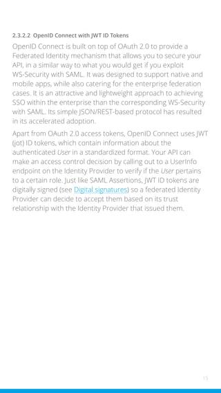 15
2.3.2.2 OpenID Connect with JWT ID Tokens
OpenID Connect is built on top of OAuth 2.0 to provide a
Federated Identity mechanism that allows you to secure your
API, in a similar way to what you would get if you exploit
WS-Security with SAML. It was designed to support native and
mobile apps, while also catering for the enterprise federation
cases. It is an attractive and lightweight approach to achieving
SSO within the enterprise than the corresponding WS-Security
with SAML. Its simple JSON/REST-based protocol has resulted
in its accelerated adoption.
Apart from OAuth 2.0 access tokens, OpenID Connect uses JWT
(jot) ID tokens, which contain information about the
authenticated User in a standardized format. Your API can
make an access control decision by calling out to a UserInfo
endpoint on the Identity Provider to verify if the User pertains
to a certain role. Just like SAML Assertions, JWT ID tokens are
digitally signed (see Digital signatures) so a federated Identity
Provider can decide to accept them based on its trust
relationship with the Identity Provider that issued them.
 
