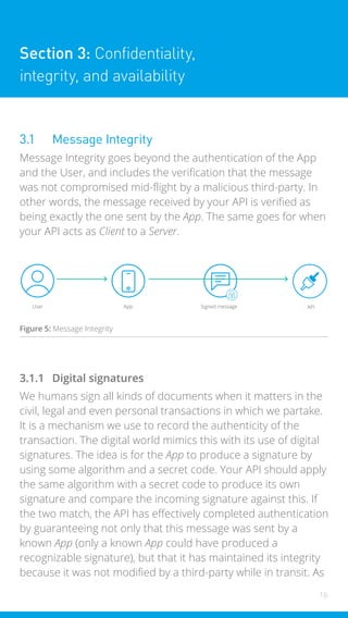 16
Section 3: Confidentiality,
integrity, and availability
3.1 Message Integrity
Message Integrity goes beyond the authentication of the App
and the User, and includes the verification that the message
was not compromised mid-flight by a malicious third-party. In
other words, the message received by your API is verified as
being exactly the one sent by the App. The same goes for when
your API acts as Client to a Server.
User App Signed message API
Figure 5: Message Integrity
3.1.1 Digital signatures
We humans sign all kinds of documents when it matters in the
civil, legal and even personal transactions in which we partake.
It is a mechanism we use to record the authenticity of the
transaction. The digital world mimics this with its use of digital
signatures. The idea is for the App to produce a signature by
using some algorithm and a secret code. Your API should apply
the same algorithm with a secret code to produce its own
signature and compare the incoming signature against this. If
the two match, the API has effectively completed authentication
by guaranteeing not only that this message was sent by a
known App (only a known App could have produced a
recognizable signature), but that it has maintained its integrity
because it was not modified by a third-party while in transit. As
 